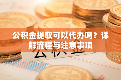盐山公积金提取可以代办吗？详解流程与注意事项