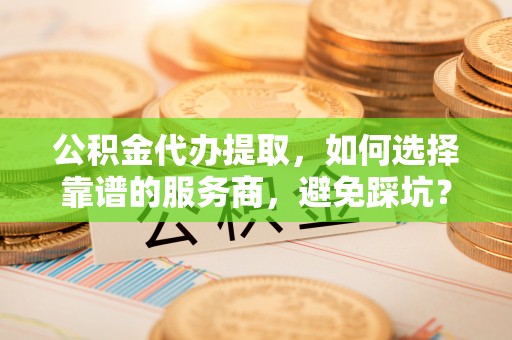盐山公积金代办提取，如何选择靠谱的服务商，避免踩坑？